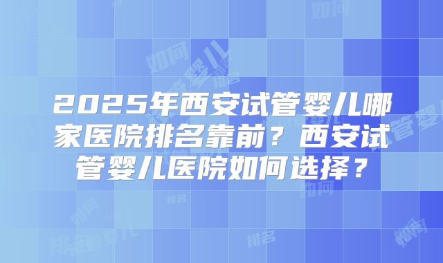 2025年西安试管婴儿哪家医院排名靠前？西安试管婴儿医院如何选择？
