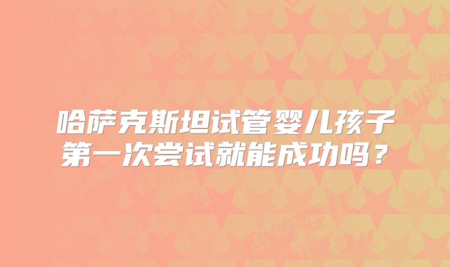 哈萨克斯坦试管婴儿孩子第一次尝试就能成功吗?