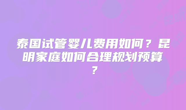 泰国试管婴儿费用如何?昆明家庭如何合理规划预算?
