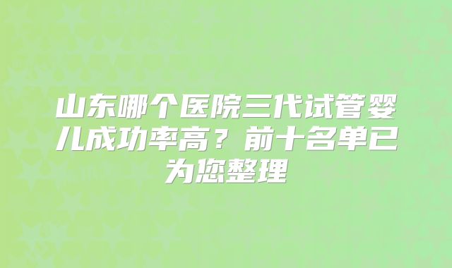 山东哪个医院三代试管婴儿成功率高?前十名单已为您整理