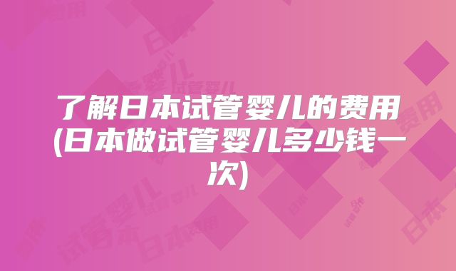 了解日本试管婴儿的费用(日本做试管婴儿多少钱一次)