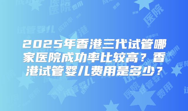 2025年香港三代试管哪家医院成功率比较高?香港试管婴儿费用是多少?