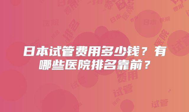 日本试管费用多少钱?有哪些医院排名靠前?