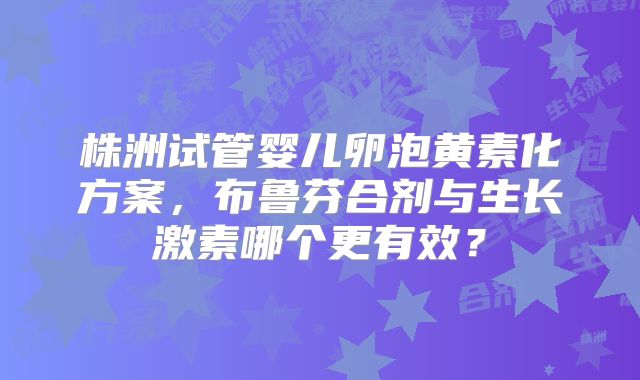 株洲试管婴儿卵泡黄素化方案，布鲁芬合剂与生长激素哪个更有效？