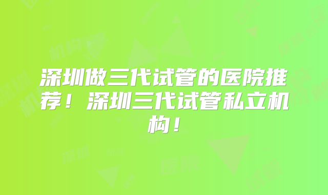 深圳做三代试管的医院推荐!深圳三代试管私立机构!