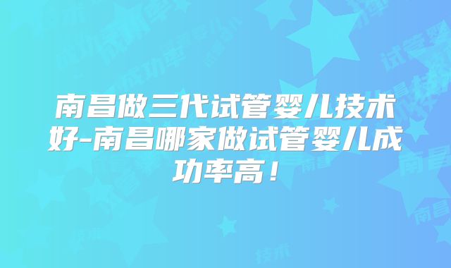 南昌做三代试管婴儿技术好-南昌哪家做试管婴儿成功率高!