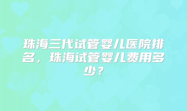 珠海三代试管婴儿医院排名，珠海试管婴儿费用多少？