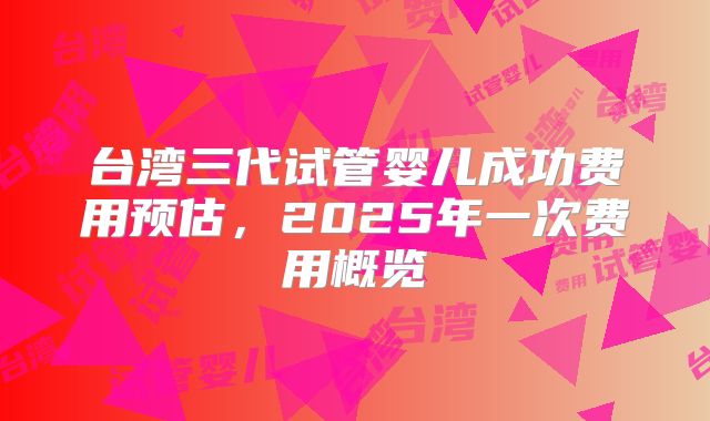 台湾三代试管婴儿成功费用预估,2025年一次费用概览