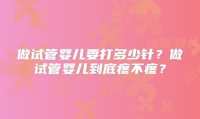 做试管婴儿要打多少针?做试管婴儿到底疼不疼?