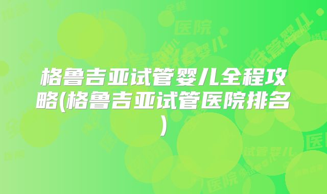 格鲁吉亚试管婴儿全程攻略(格鲁吉亚试管医院排名)
