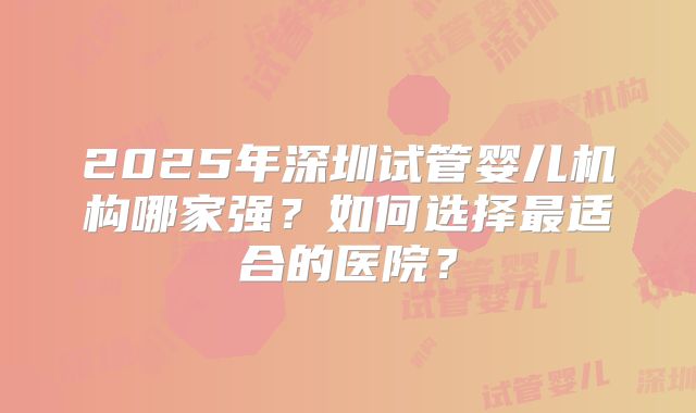 2025年深圳试管婴儿机构哪家强?如何选择最适合的医院?