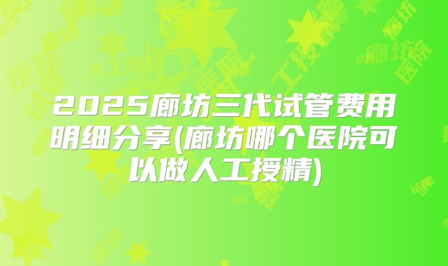 2025廊坊三代试管费用明细分享(廊坊哪个医院可以做人工授精)