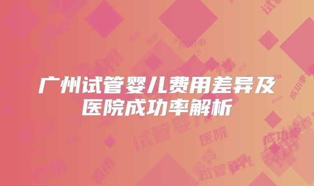 广州试管婴儿费用差异及医院成功率解析