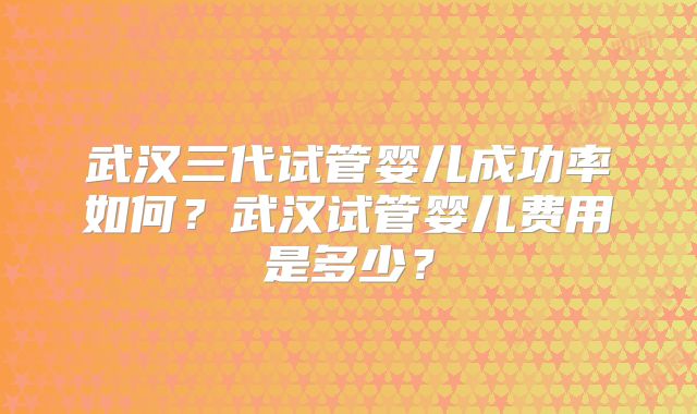 武汉三代试管婴儿成功率如何？武汉试管婴儿费用是多少？