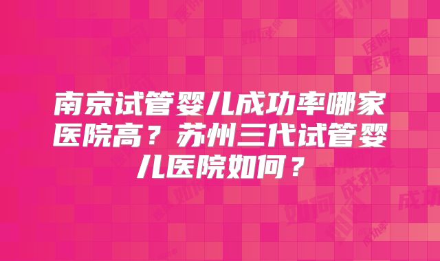 南京试管婴儿成功率哪家医院高？苏州三代试管婴儿医院如何？