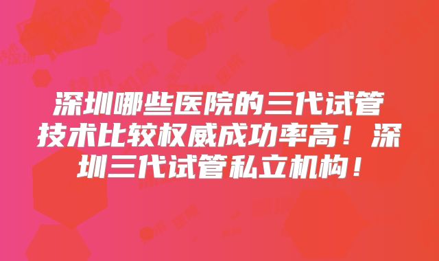 深圳哪些医院的三代试管技术比较权威成功率高！深圳三代试管私立机构！