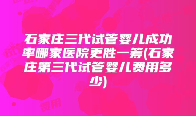 石家庄三代试管婴儿成功率哪家医院更胜一筹(石家庄第三代试管婴儿费用多少)
