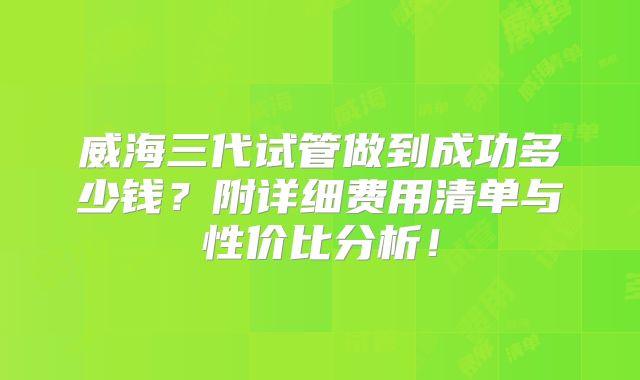 威海三代试管做到成功多少钱?附详细费用清单与性价比分析!