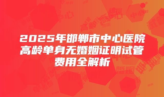 2025年邯郸市中心医院高龄单身无婚姻证明试管费用全解析