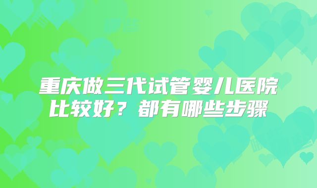 重庆做三代试管婴儿医院比较好？都有哪些步骤