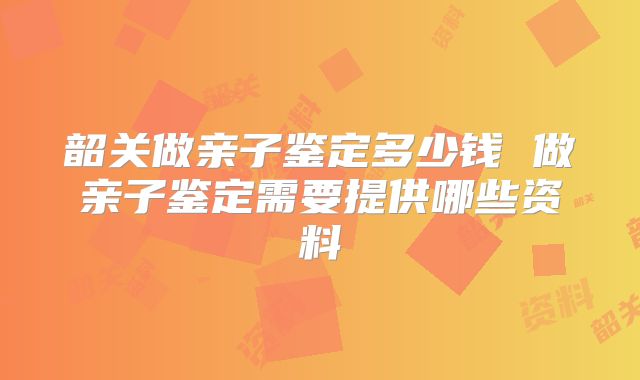 韶关做亲子鉴定多少钱 做亲子鉴定需要提供哪些资料