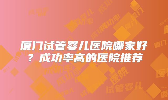 厦门试管婴儿医院哪家好？成功率高的医院推荐