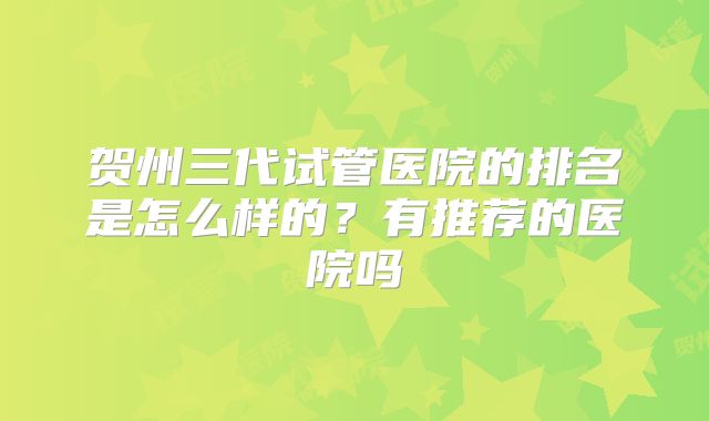 贺州三代试管医院的排名是怎么样的？有推荐的医院吗