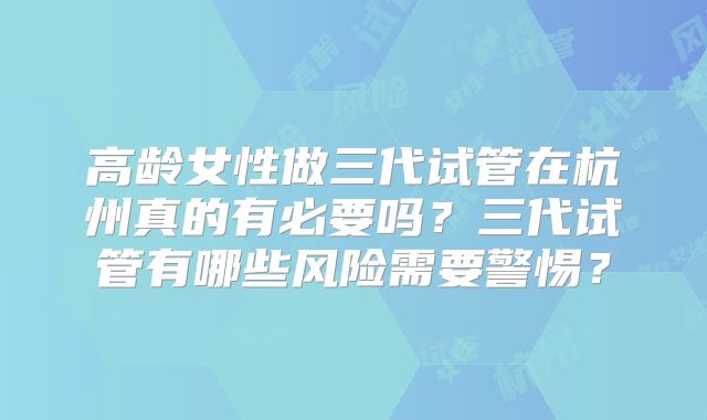 高龄女性做三代试管在杭州真的有必要吗?三代试管有哪些风险需要警惕?