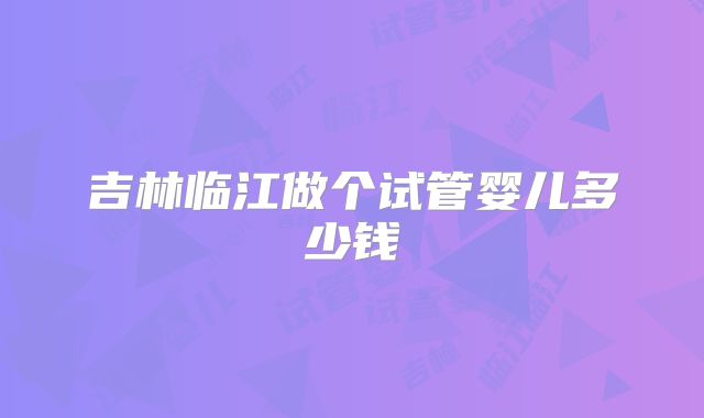 吉林临江做个试管婴儿多少钱