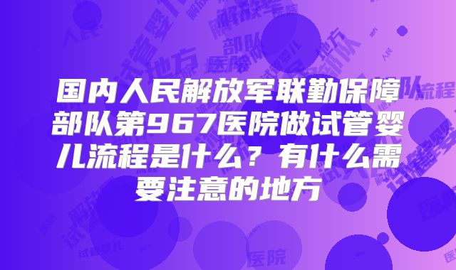 国内人民解放军联勤保障部队第967医院做试管婴儿流程是什么？有什么需要注意的地方