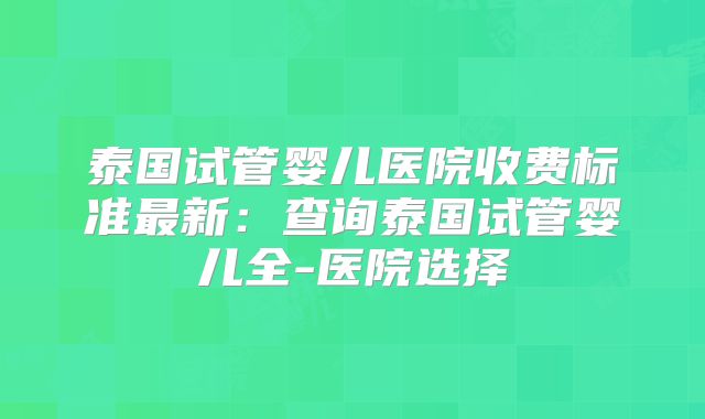 泰国试管婴儿医院收费标准最新：查询泰国试管婴儿全-医院选择