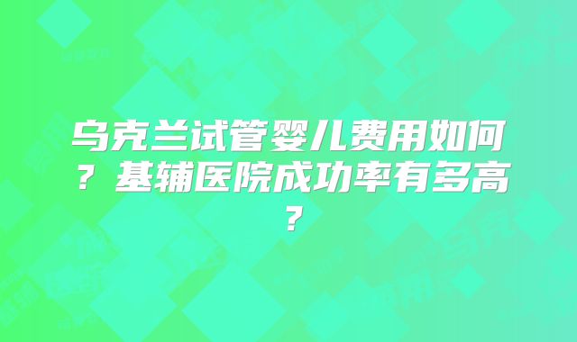 乌克兰试管婴儿费用如何?基辅医院成功率有多高?