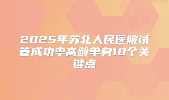 2025年苏北人民医院试管成功率高龄单身10个关键点