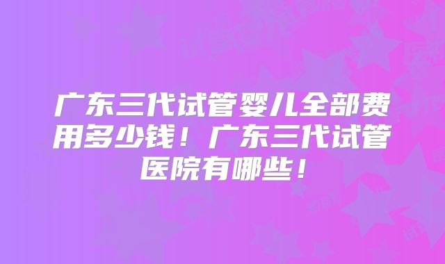 广东三代试管婴儿全部费用多少钱！广东三代试管医院有哪些！