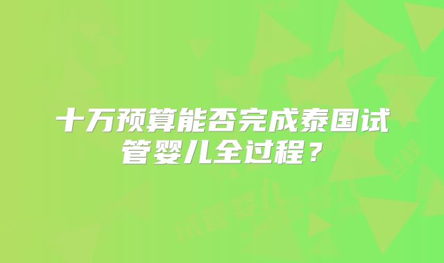 十万预算能否完成泰国试管婴儿全过程?