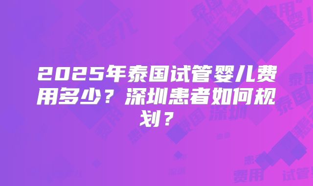 2025年泰国试管婴儿费用多少?深圳患者如何规划?