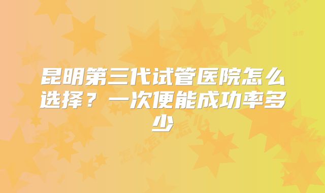 昆明第三代试管医院怎么选择？一次便能成功率多少
