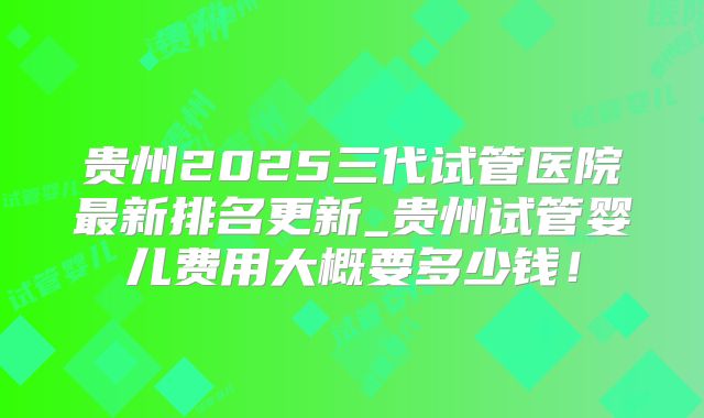 贵州2025三代试管医院最新排名更新_贵州试管婴儿费用大概要多少钱！