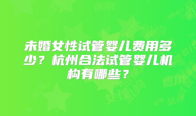 未婚女性试管婴儿费用多少?杭州合法试管婴儿机构有哪些?