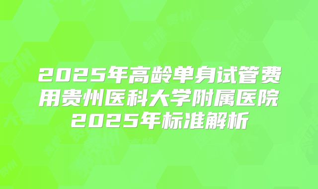 2025年高龄单身试管费用贵州医科大学附属医院2025年标准解析