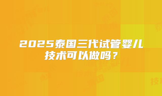 2025泰国三代试管婴儿技术可以做吗？