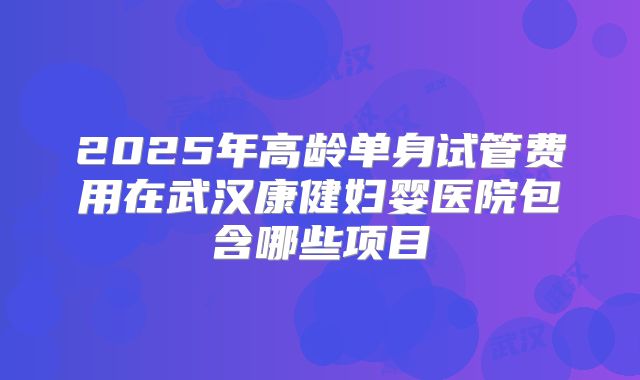 2025年高龄单身试管费用在武汉康健妇婴医院包含哪些项目