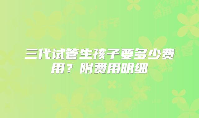 三代试管生孩子要多少费用？附费用明细