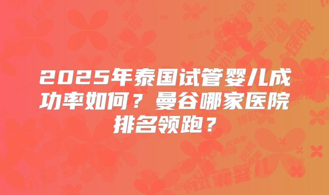 2025年泰国试管婴儿成功率如何？曼谷哪家医院排名领跑？
