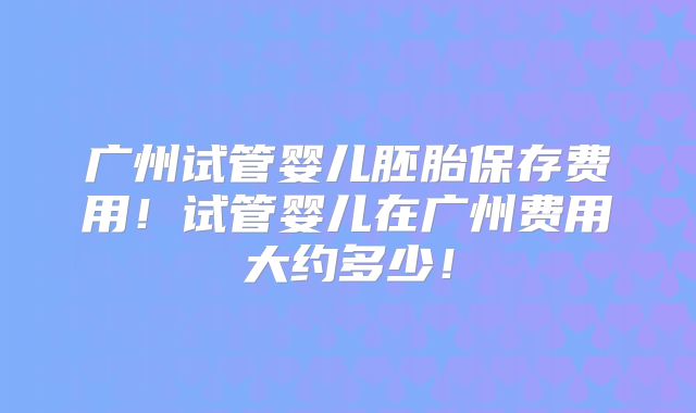 广州试管婴儿胚胎保存费用!试管婴儿在广州费用大约多少!