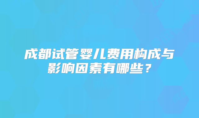 成都试管婴儿费用构成与影响因素有哪些？