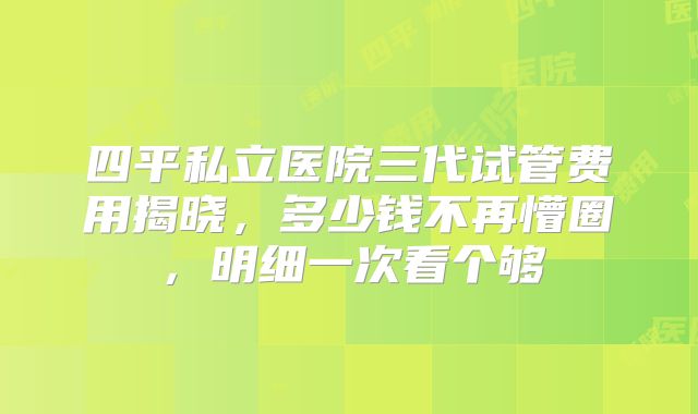 四平私立医院三代试管费用揭晓,多少钱不再懵圈,明细一次看个够