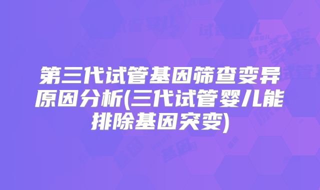 第三代试管基因筛查变异原因分析(三代试管婴儿能排除基因突变)