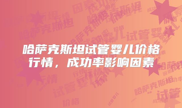 哈萨克斯坦试管婴儿价格行情,成功率影响因素