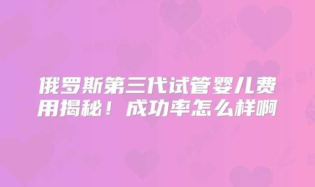 俄罗斯第三代试管婴儿费用揭秘!成功率怎么样啊